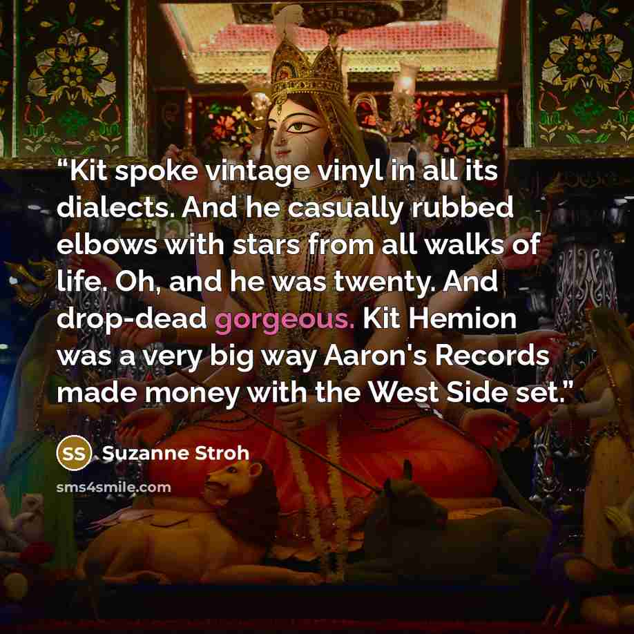 “Kit spoke vintage vinyl in all its dialects. And he casually rubbed elbows with stars from all walks of life. Oh, and he was twenty. And drop-dead gorgeous. Kit Hemion was a very big way Aaron's Records made money with the West Side set.” quote by Suzanne Stroh