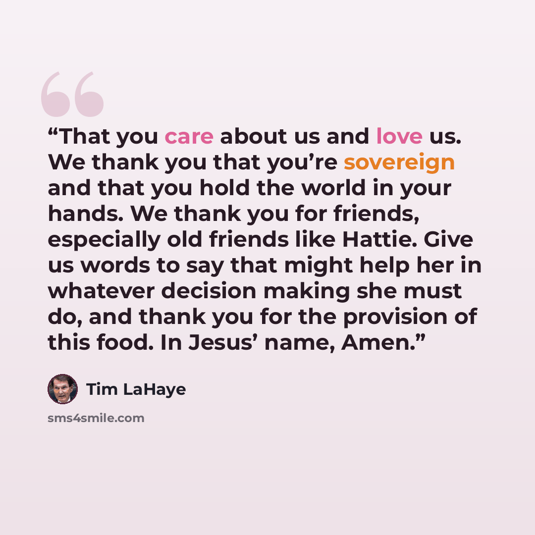 “That you care about us and love us. We thank you that you’re sovereign and that you hold the world in your hands. We thank you for friends, especially old friends like Hattie. Give us words to say that might help her in whatever decision making she must do, and thank you for the provision of this…” quote by Tim LaHaye