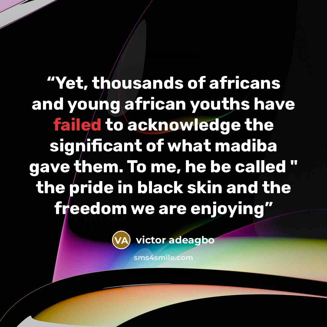 “Yet, thousands of africans and young african youths have failed to acknowledge the significant of what madiba gave them. To me, he be called " the pride in black skin and the freedom we are enjoying” quote by victor adeagbo