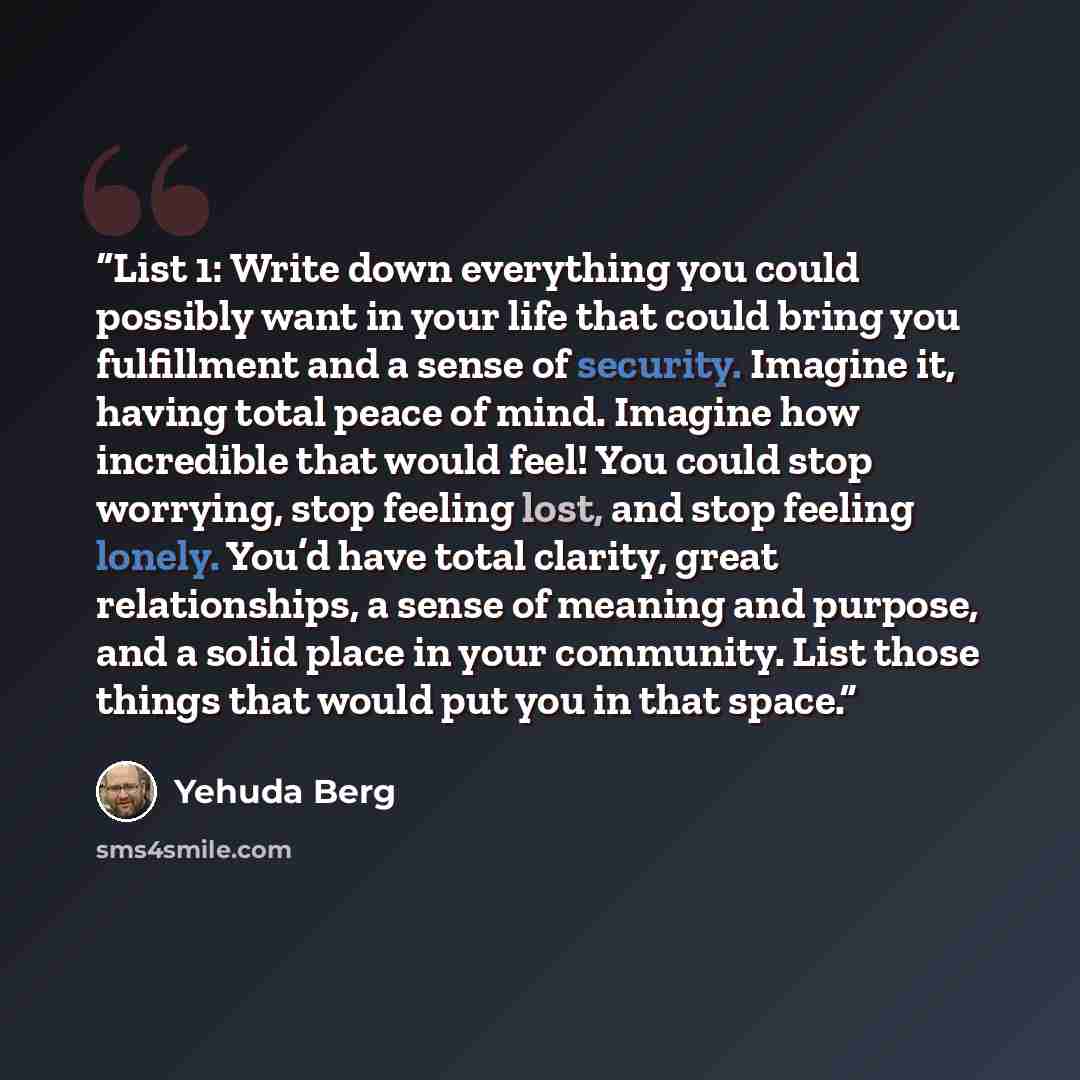 “List 1: Write down everything you could possibly want in your life that could bring you fulfillment and a sense of security. Imagine it, having total peace of mind. Imagine how incredible that would feel! You could stop worrying, stop feeling lost, and stop feeling lonely. You’d have total…” quote by Yehuda Berg