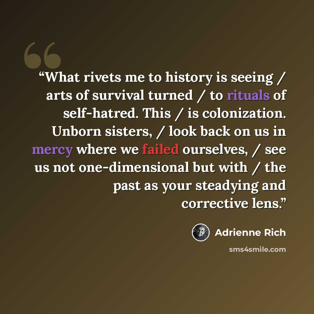 “What rivets me to history is seeing / arts of survival turned / to rituals of self-hatred. This / is colonization. Unborn sisters, / look back on us in mercy where we failed ourselves, / see us not one-dimensional but with / the past as your steadying and corrective lens.” quote by Adrienne Rich