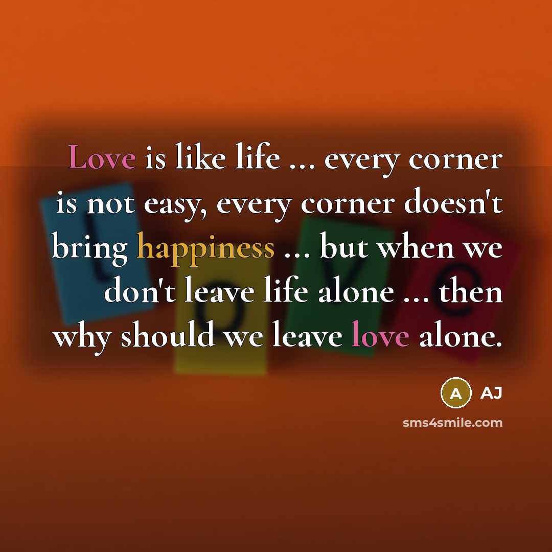“Love is like life ... every corner is not easy, every corner doesn't bring happiness ... but when we don't leave life alone ... then why should we leave love alone.” quote by AJ