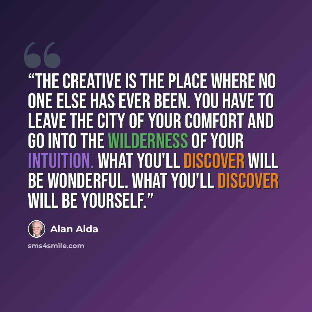 “The creative is the place where no one else has ever been. You have to leave the city of your comfort and go into the wilderness of your intuition. What you'll discover will be wonderful. What you'll discover will be yourself.” quote by Alan Alda