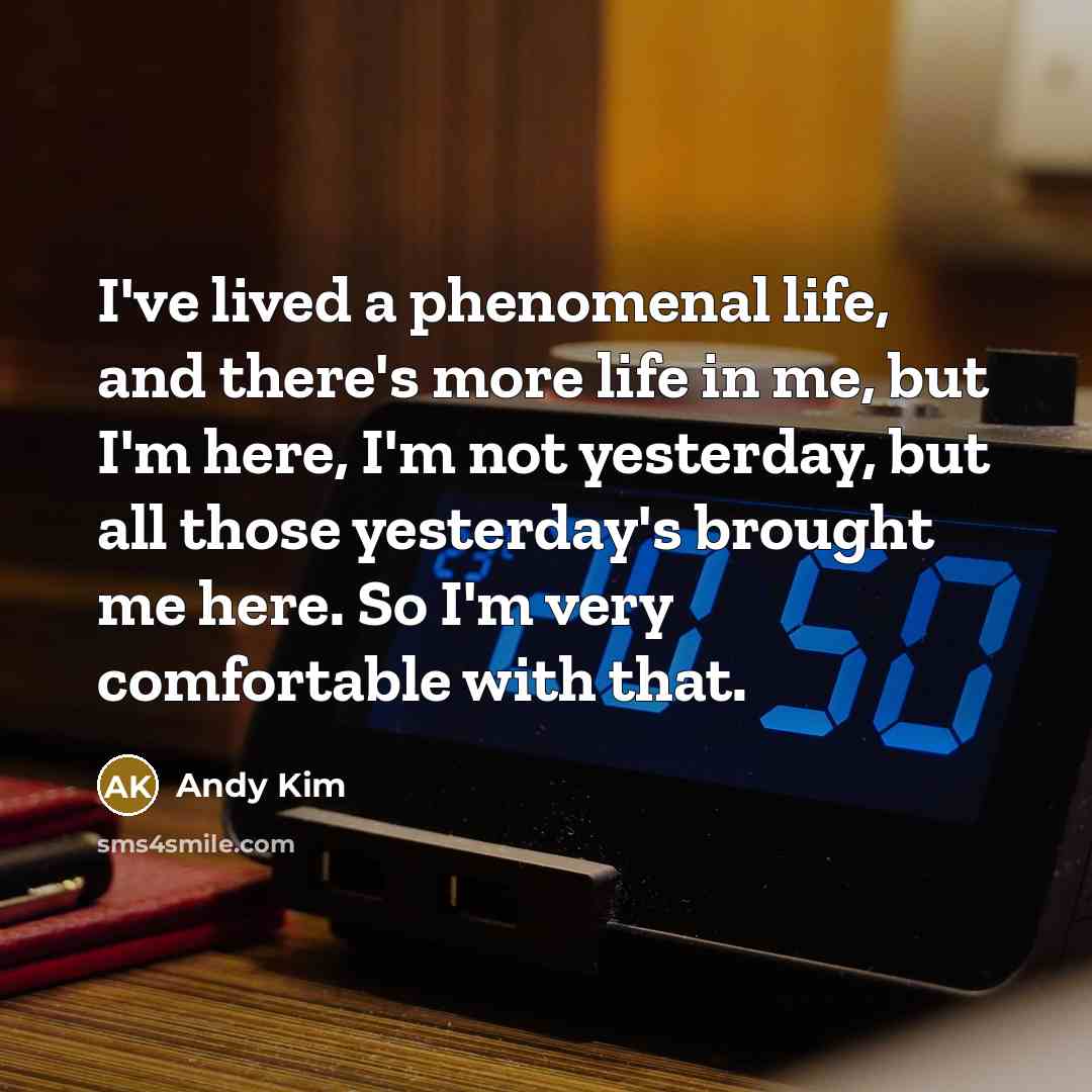 “I've lived a phenomenal life, and there's more life in me, but I'm here, I'm not yesterday, but all those yesterday's brought me here. So I'm very comfortable with that.” quote by Andy Kim