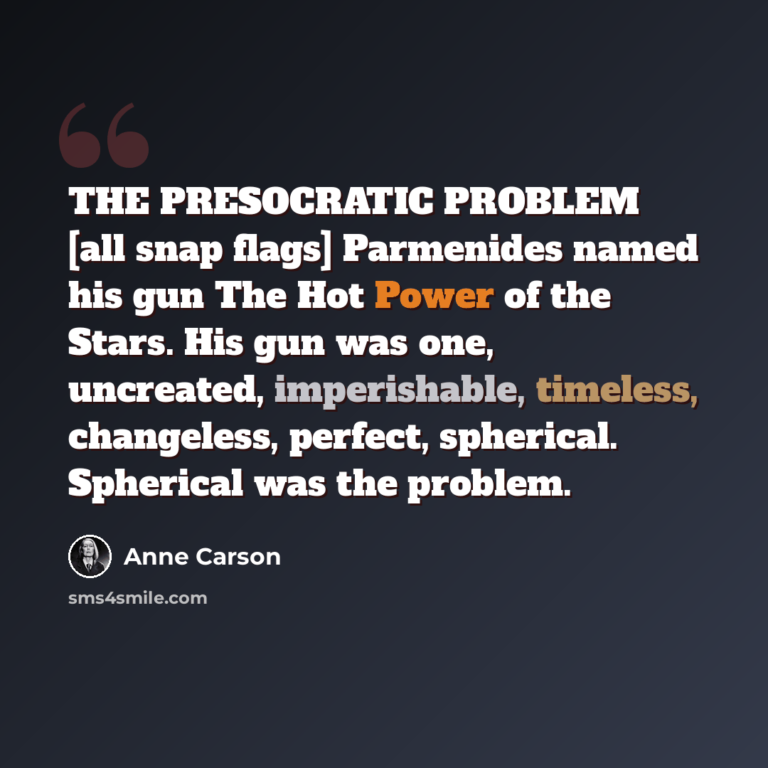 “THE PRESOCRATIC PROBLEM [all snap flags] Parmenides named his gun The Hot Power of the Stars. His gun was one, uncreated, imperishable, timeless, changeless, perfect, spherical. Spherical was the problem.” quote by Anne Carson
