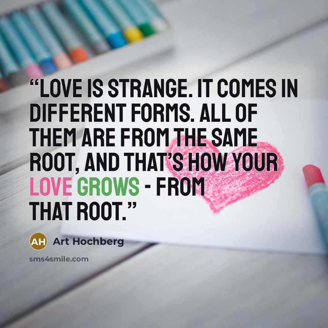 “Love is strange. It comes in different forms. All of them are from the same root, and that’s how your love grows - from that root.” quote by Art Hochberg
