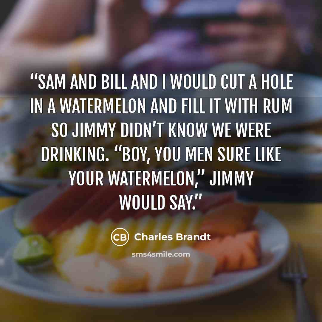 “Sam and Bill and I would cut a hole in a watermelon and fill it with rum so Jimmy didn’t know we were drinking. “Boy, you men sure like your watermelon,” Jimmy would say.” quote by Charles Brandt
