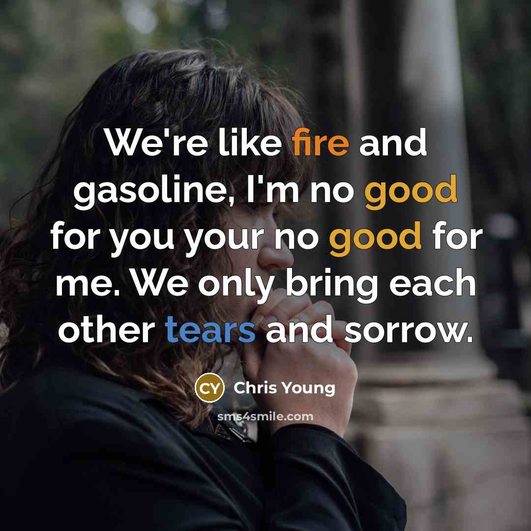“We're like fire and gasoline, I'm no good for you your no good for me. We only bring each other tears and sorrow.” quote by Chris Young