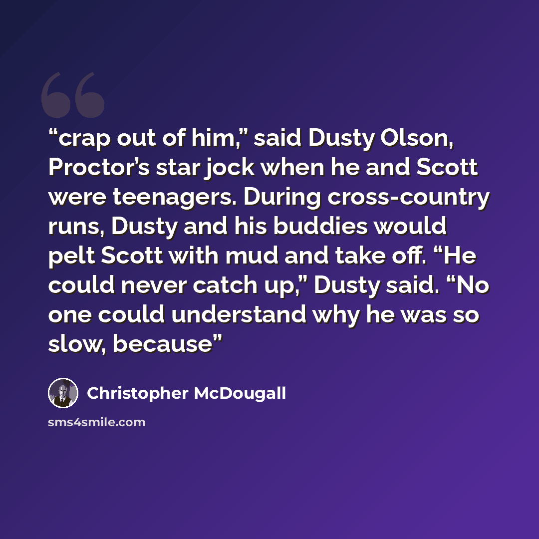 “crap out of him,” said Dusty Olson, Proctor’s star jock when he and Scott were teenagers. During cross-country runs, Dusty and his buddies would pelt Scott with mud and take off. “He could never catch up,” Dusty said. “No one could understand why he was so slow, because” quote by Christopher McDougall