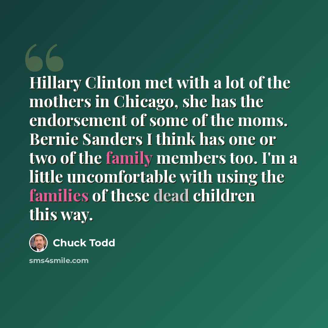 “Hillary Clinton met with a lot of the mothers in Chicago, she has the endorsement of some of the moms. Bernie Sanders I think has one or two of the family members too. I'm a little uncomfortable with using the families of these dead children this way.” quote by Chuck Todd