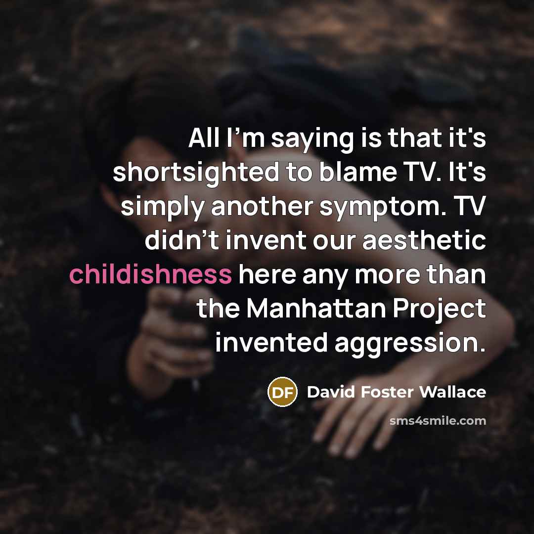 “All I'm saying is that it's shortsighted to blame TV. It's simply another symptom. TV didn't invent our aesthetic childishness here any more than the Manhattan Project invented aggression.” quote by David Foster Wallace