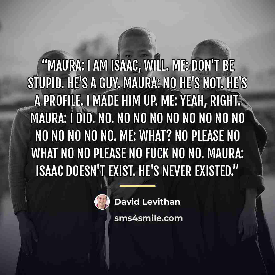 “maura: i am isaac, will. me: don't be stupid. he's a guy. maura: no he's not. he's a profile. i made him up. me: yeah, right. maura: i did. no. no no no no no no no no no no no no no. me: what? no please no what no no please no fuck no NO. maura: isaac doesn't exist. he's never existed.” quote by David Levithan