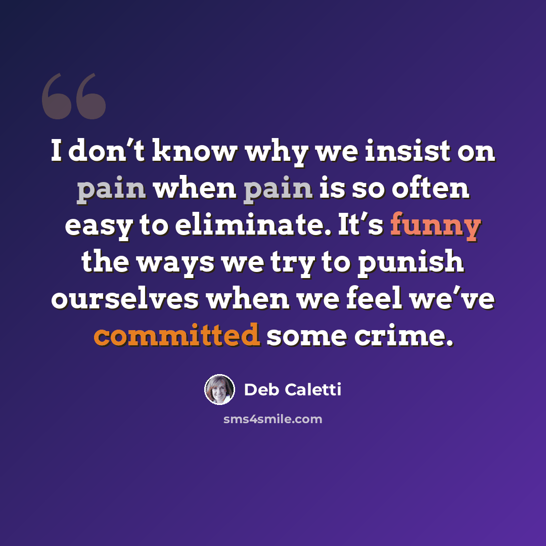 “I don’t know why we insist on pain when pain is so often easy to eliminate. It’s funny the ways we try to punish ourselves when we feel we’ve committed some crime.” quote by Deb Caletti