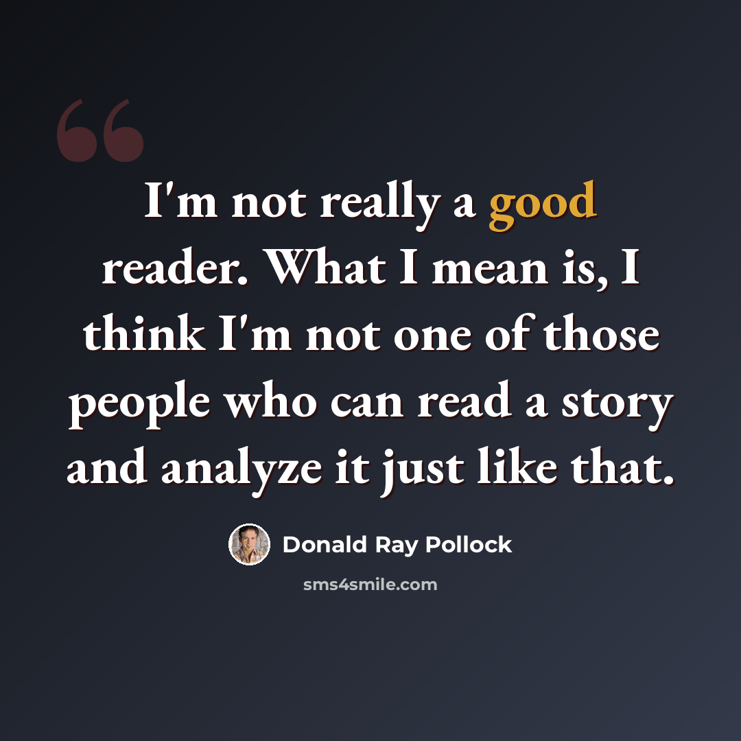 “I'm not really a good reader. What I mean is, I think I'm not one of those people who can read a story and analyze it just like that.” quote by Donald Ray Pollock