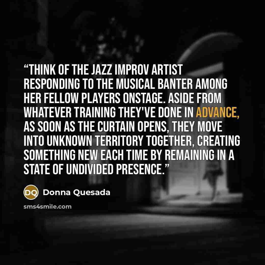 “Think of the jazz improv artist responding to the musical banter among her fellow players onstage. Aside from whatever training they've done in advance, as soon as the curtain opens, they move into unknown territory together, creating something new each time by remaining in a state of undivided…” quote by Donna Quesada