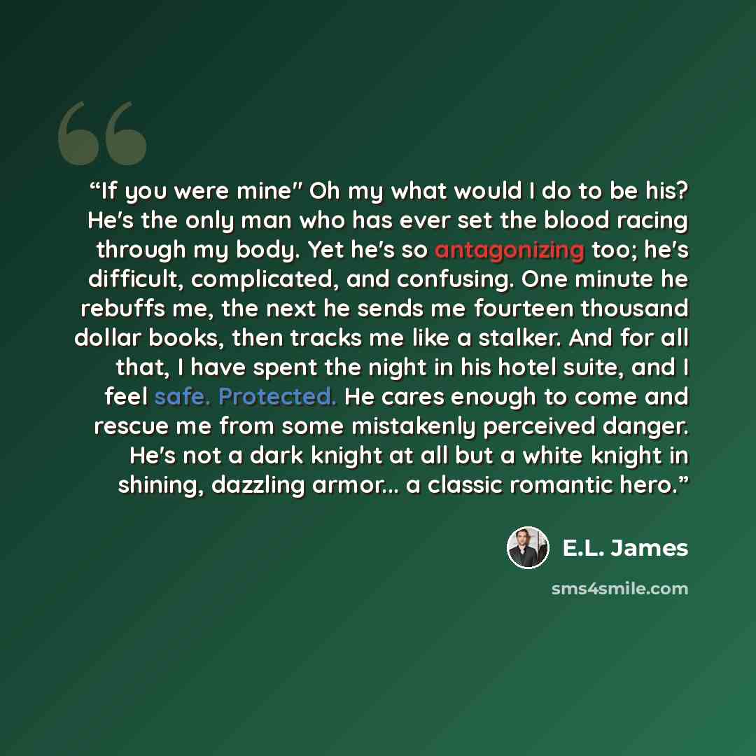 “If you were mine" Oh my what would I do to be his? He's the only man who has ever set the blood racing through my body. Yet he's so antagonizing too; he's difficult, complicated, and confusing. One minute he rebuffs me, the next he sends me fourteen thousand dollar books, then tracks me like a…” quote by E.L. James