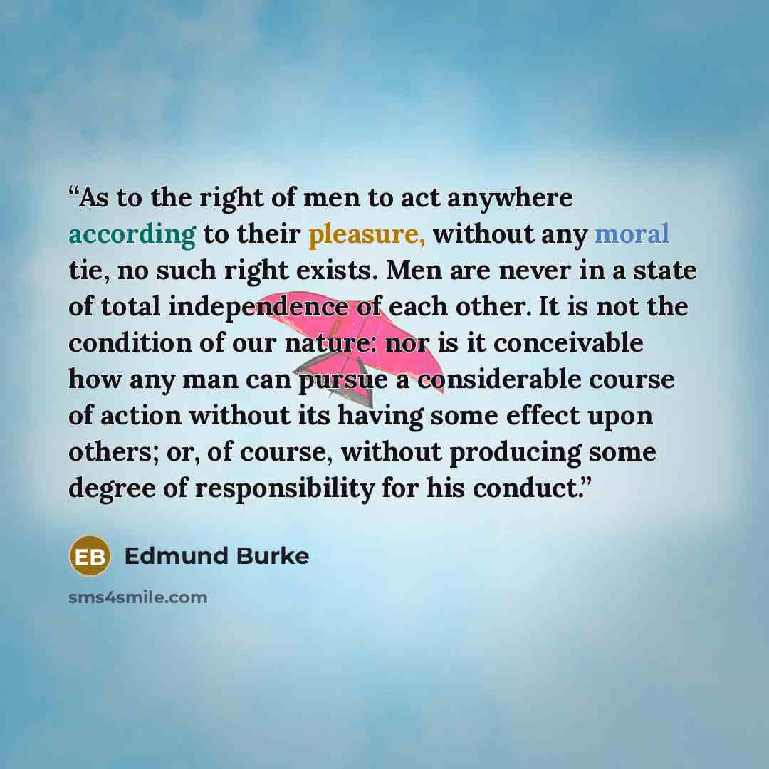“As to the right of men to act anywhere according to their pleasure, without any moral tie, no such right exists. Men are never in a state of total independence of each other. It is not the condition of our nature: nor is it conceivable how any man can pursue a considerable course of action without…” quote by Edmund Burke