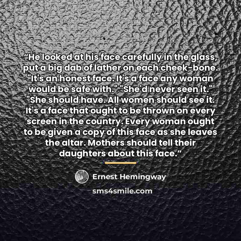“He looked at his face carefully in the glass, put a big dab of lather on each cheek-bone. "It's an honest face. It's a face any woman would be safe with." "She'd never seen it." "She should have. All women should see it. It's a face that ought to be thrown on every screen in the country. Every…” quote by Ernest Hemingway