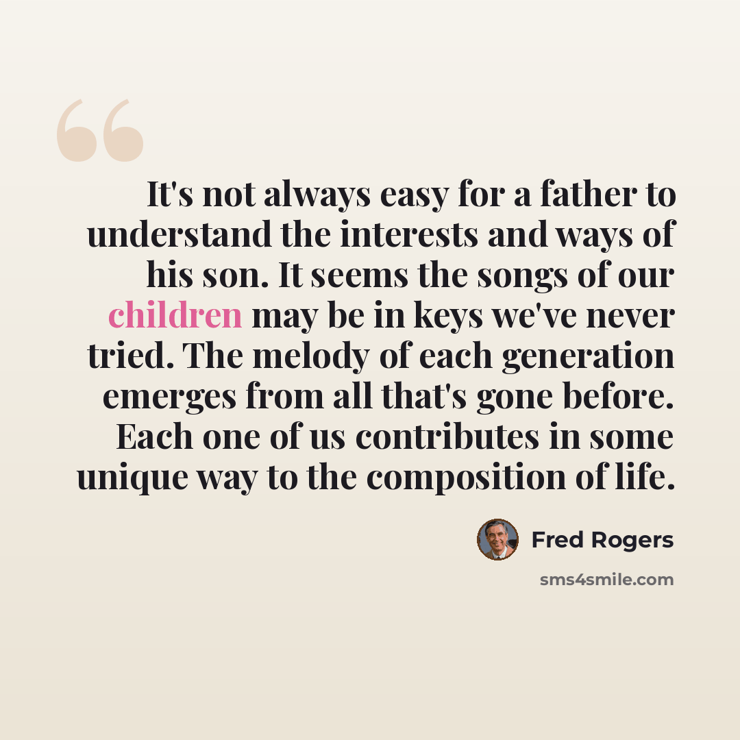 “It's not always easy for a father to understand the interests and ways of his son. It seems the songs of our children may be in keys we've never tried. The melody of each generation emerges from all that's gone before. Each one of us contributes in some unique way to the composition of life.” quote by Fred Rogers