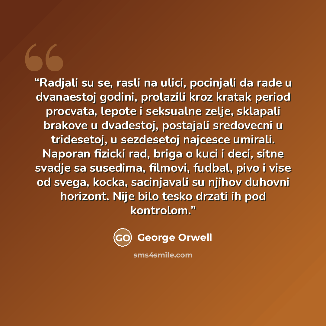 “Radjali su se, rasli na ulici, pocinjali da rade u dvanaestoj godini, prolazili kroz kratak period procvata, lepote i seksualne zelje, sklapali brakove u dvadestoj, postajali sredovecni u tridesetoj, u sezdesetoj najcesce umirali. Naporan fizicki rad, briga o kuci i deci, sitne svadje sa susedima…” quote by George Orwell