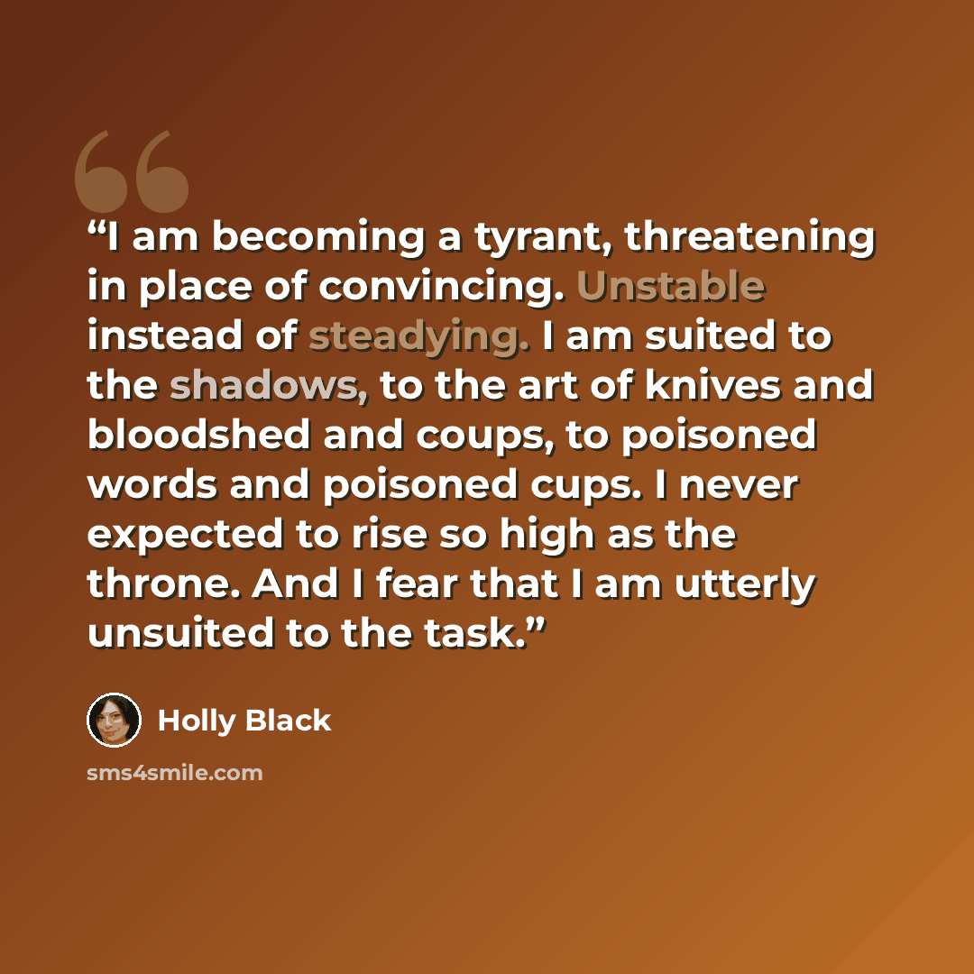 “I am becoming a tyrant, threatening in place of convincing. Unstable instead of steadying. I am suited to the shadows, to the art of knives and bloodshed and coups, to poisoned words and poisoned cups. I never expected to rise so high as the throne. And I fear that I am utterly unsuited to the task.” quote by Holly Black