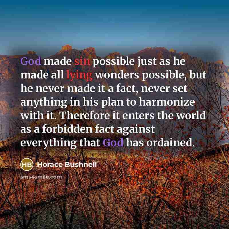 “God made sin possible just as he made all lying wonders possible, but he never made it a fact, never set anything in his plan to harmonize with it. Therefore it enters the world as a forbidden fact against everything that God has ordained.” quote by Horace Bushnell