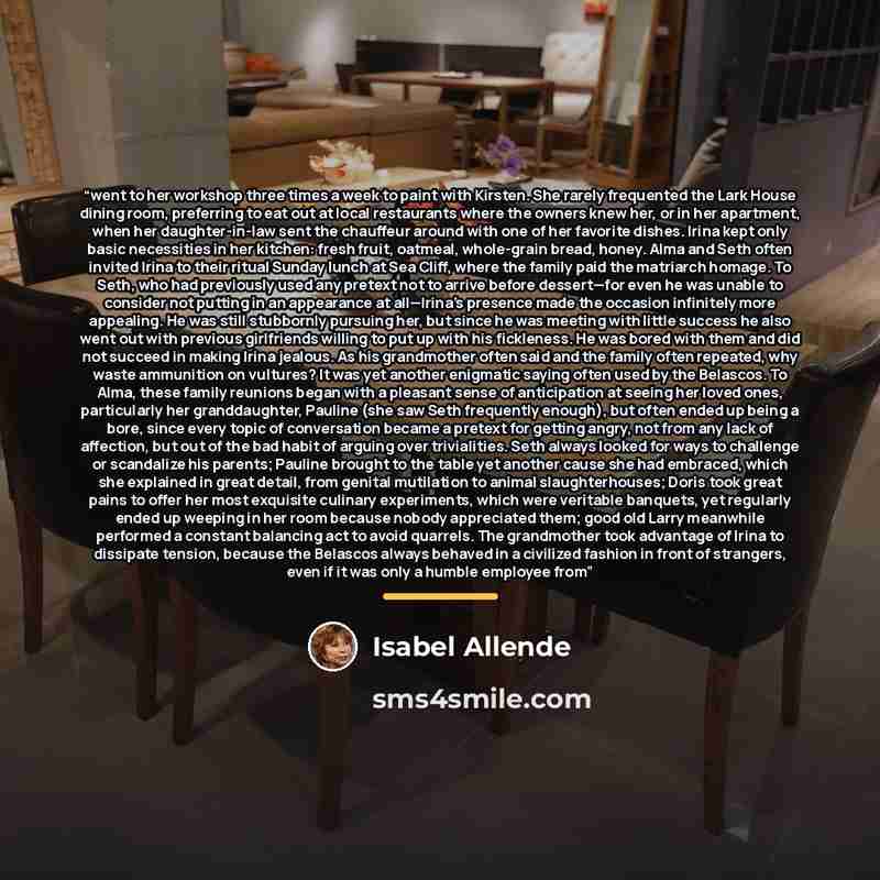 “went to her workshop three times a week to paint with Kirsten. She rarely frequented the Lark House dining room, preferring to eat out at local restaurants where the owners knew her, or in her apartment, when her daughter-in-law sent the chauffeur around with one of her favorite dishes. Irina kept…” quote by Isabel Allende