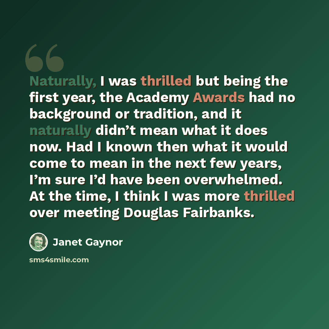 “Naturally, I was thrilled but being the first year, the Academy Awards had no background or tradition, and it naturally didn’t mean what it does now. Had I known then what it would come to mean in the next few years, I’m sure I’d have been overwhelmed. At the time, I think I was more thrilled over…” quote by Janet Gaynor