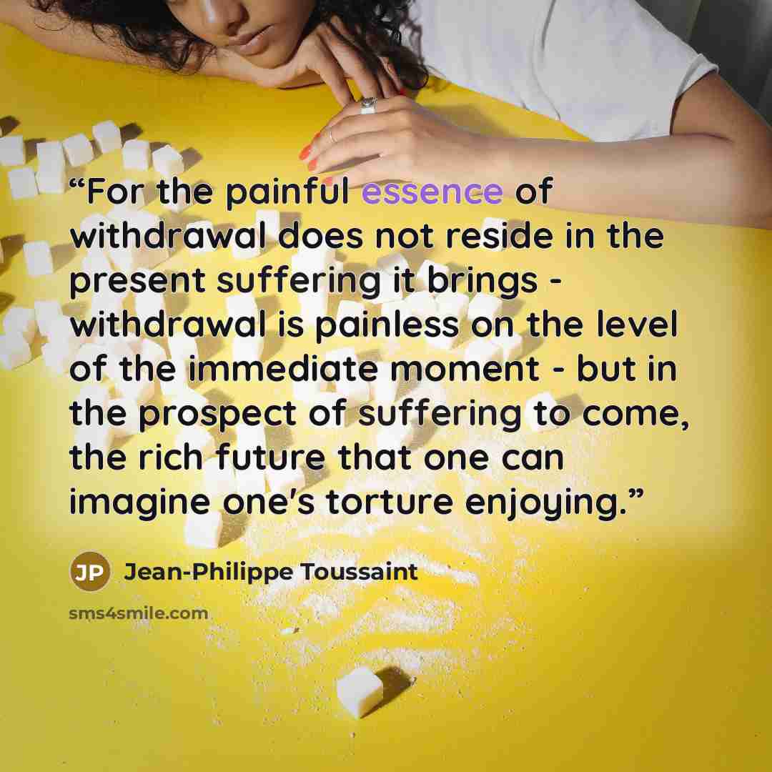 “For the painful essence of withdrawal does not reside in the present suffering it brings - withdrawal is painless on the level of the immediate moment - but in the prospect of suffering to come, the rich future that one can imagine one's torture enjoying.” quote by Jean-Philippe Toussaint