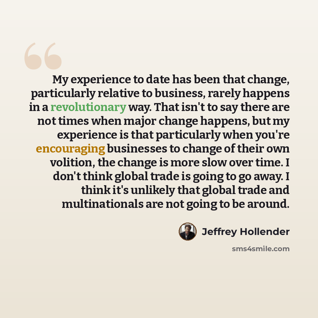 “My experience to date has been that change, particularly relative to business, rarely happens in a revolutionary way. That isn't to say there are not times when major change happens, but my experience is that particularly when you're encouraging businesses to change of their own volition, the…” quote by Jeffrey Hollender