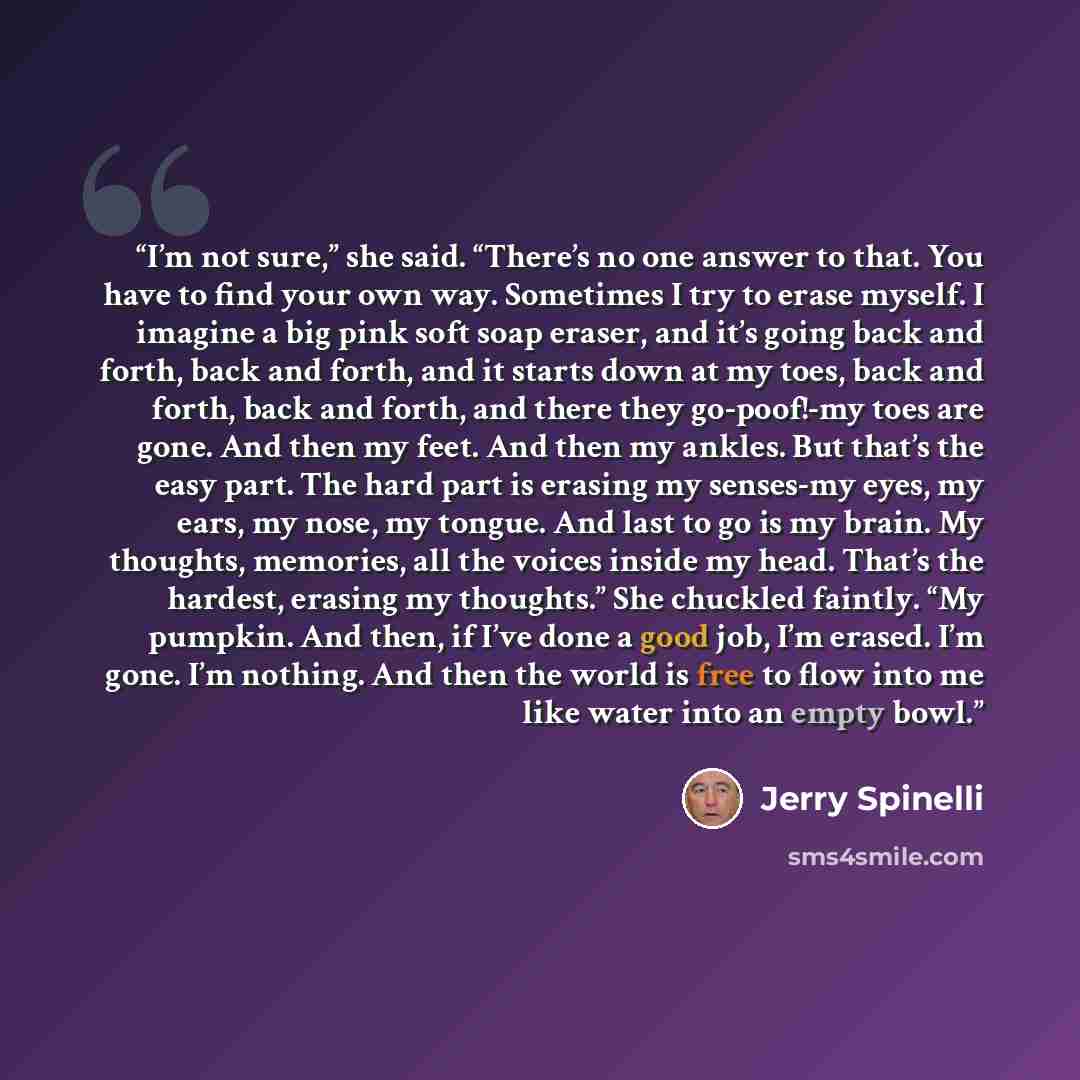 “I’m not sure,” she said. “There’s no one answer to that. You have to find your own way. Sometimes I try to erase myself. I imagine a big pink soft soap eraser, and it’s going back and forth, back and forth, and it starts down at my toes, back and forth, back and forth, and there they go-poof!-my…” quote by Jerry Spinelli