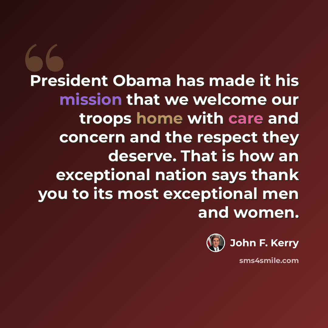 “President Obama has made it his mission that we welcome our troops home with care and concern and the respect they deserve. That is how an exceptional nation says thank you to its most exceptional men and women.” quote by John F. Kerry