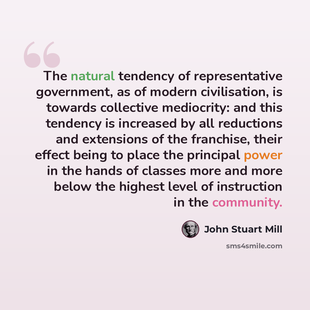 “The natural tendency of representative government, as of modern civilisation, is towards collective mediocrity: and this tendency is increased by all reductions and extensions of the franchise, their effect being to place the principal power in the hands of classes more and more below the highest…” quote by John Stuart Mill