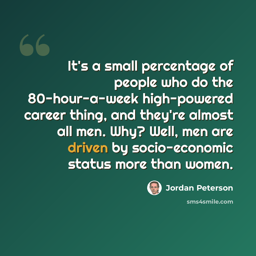 “It's a small percentage of people who do the 80-hour-a-week high-powered career thing, and they're almost all men. Why? Well, men are driven by socio-economic status more than women.” quote by Jordan Peterson