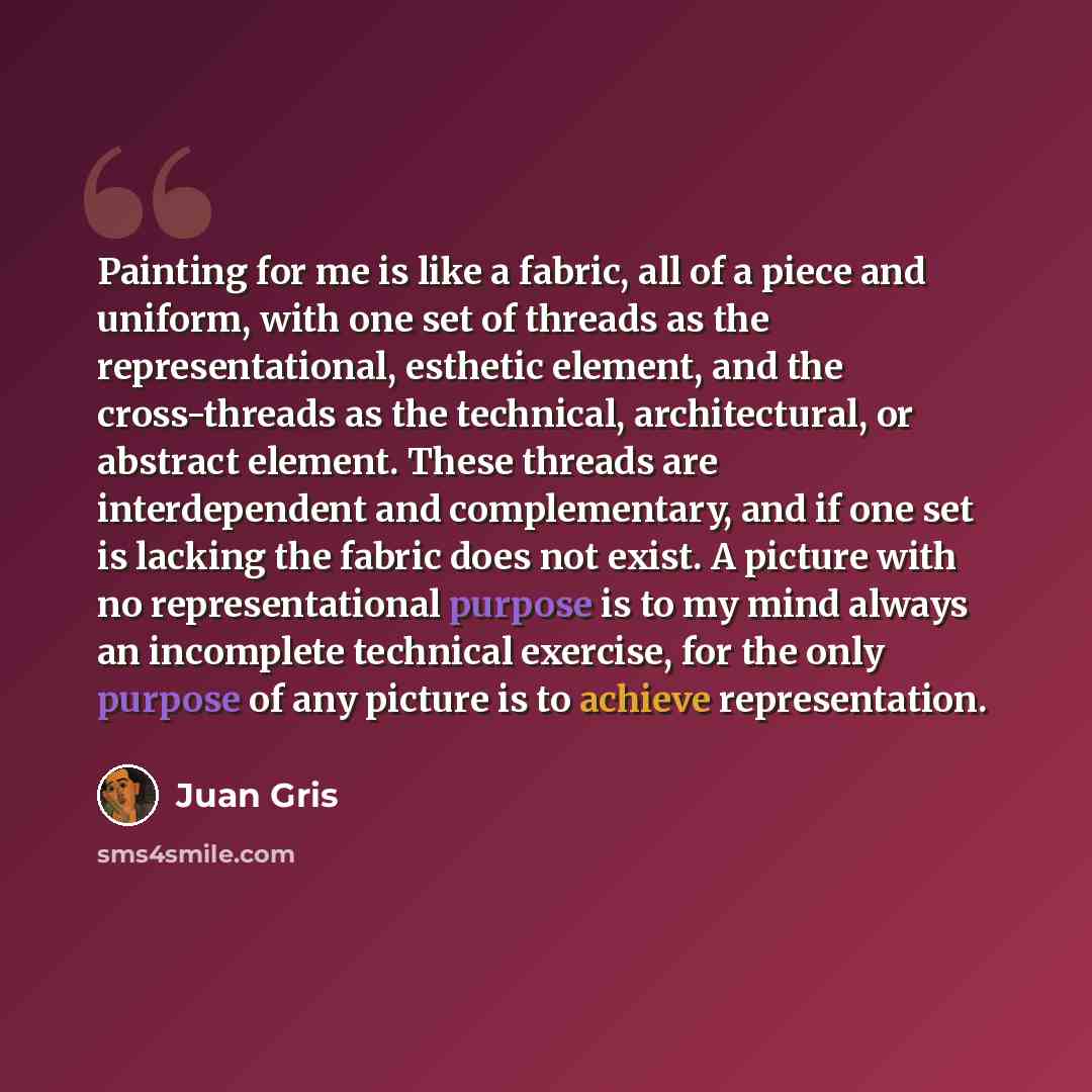 “Painting for me is like a fabric, all of a piece and uniform, with one set of threads as the representational, esthetic element, and the cross-threads as the technical, architectural, or abstract element. These threads are interdependent and complementary, and if one set is lacking the fabric does…” quote by Juan Gris