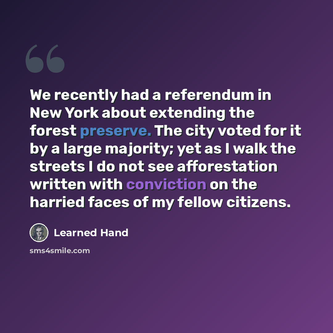 “We recently had a referendum in New York about extending the forest preserve. The city voted for it by a large majority; yet as I walk the streets I do not see afforestation written with conviction on the harried faces of my fellow citizens.” quote by Learned Hand