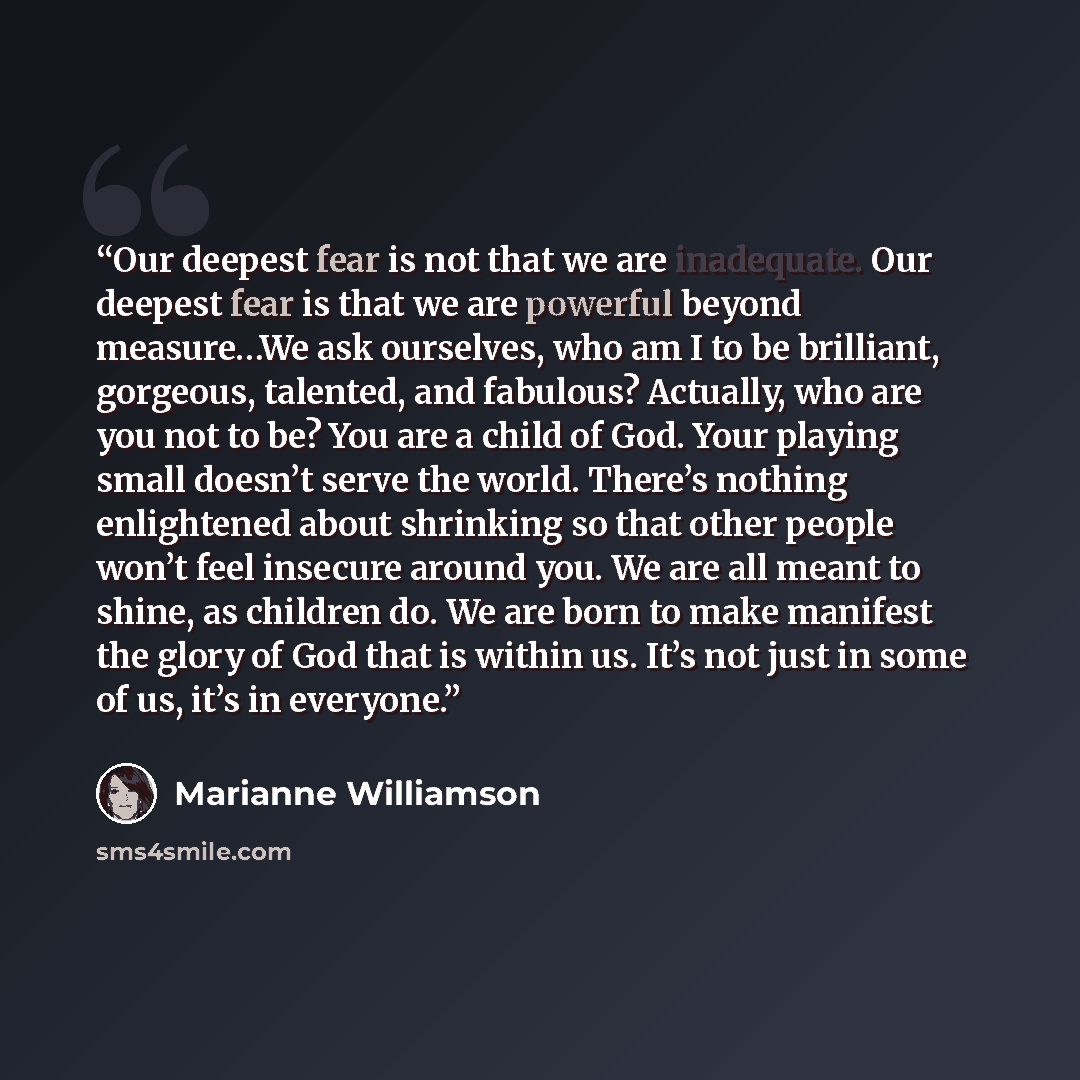 “Our deepest fear is not that we are inadequate. Our deepest fear is that we are powerful beyond measure…We ask ourselves, who am I to be brilliant, gorgeous, talented, and fabulous? Actually, who are you not to be? You are a child of God. Your playing small doesn’t serve the world. There’s nothing…” quote by Marianne Williamson