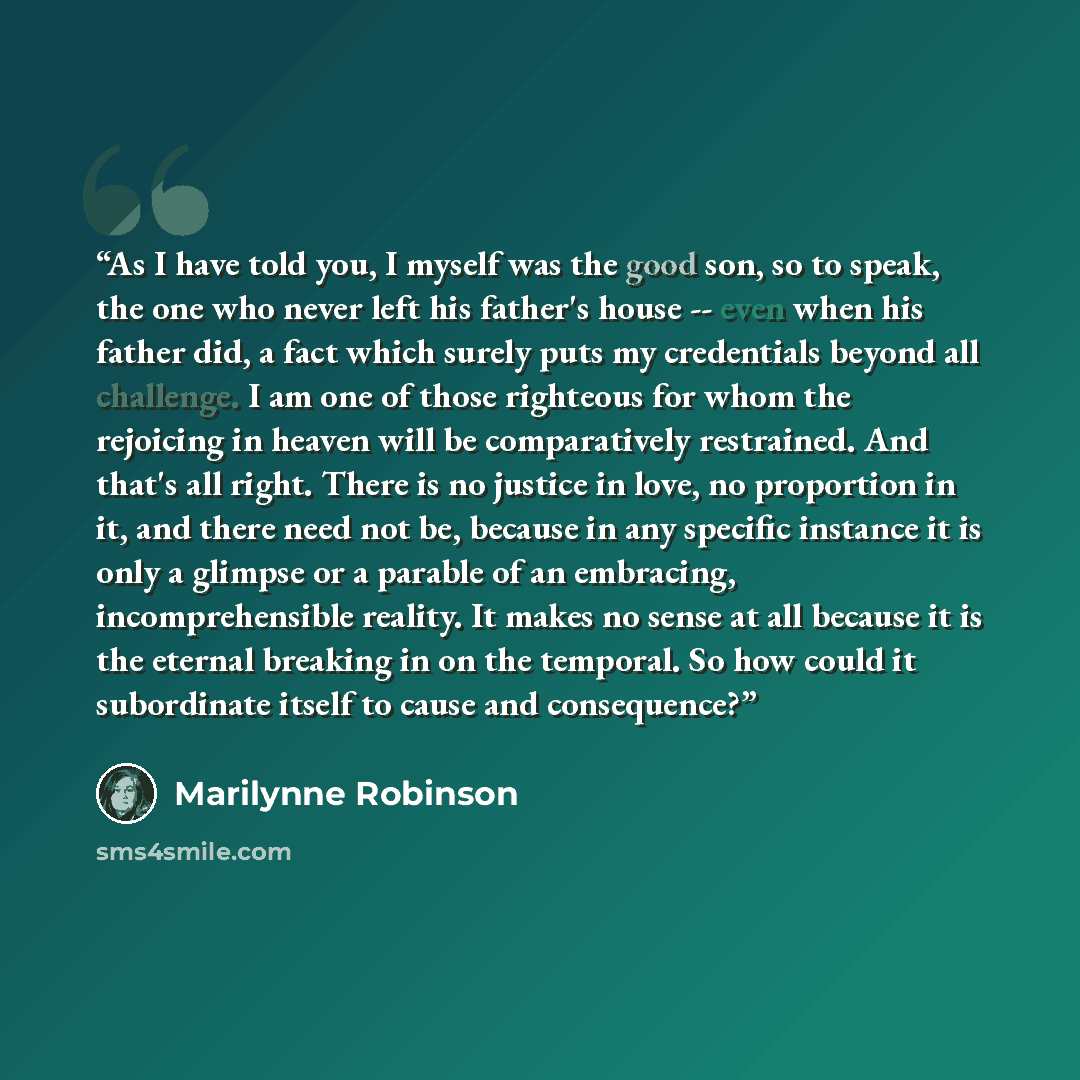 “As I have told you, I myself was the good son, so to speak, the one who never left his father's house -- even when his father did, a fact which surely puts my credentials beyond all challenge. I am one of those righteous for whom the rejoicing in heaven will be comparatively restrained. And that's…” quote by Marilynne Robinson