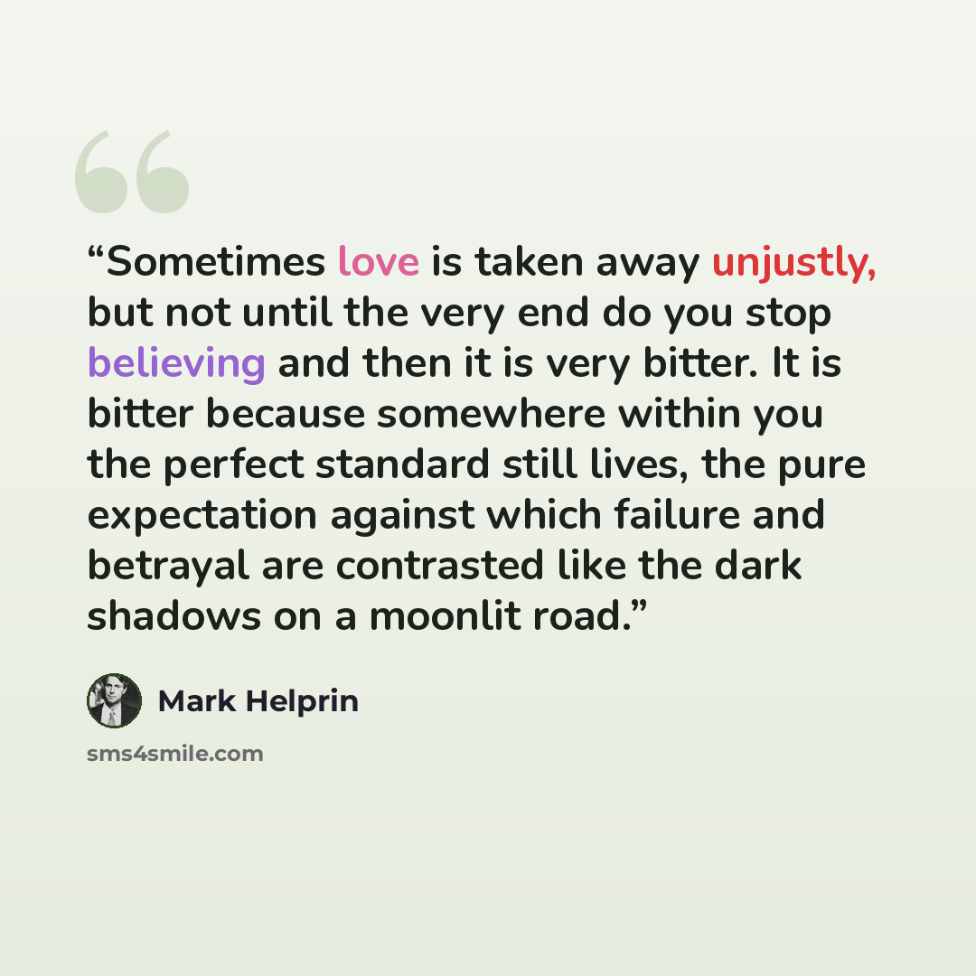 “Sometimes love is taken away unjustly, but not until the very end do you stop believing and then it is very bitter. It is bitter because somewhere within you the perfect standard still lives, the pure expectation against which failure and betrayal are contrasted like the dark shadows on a moonlit…” quote by Mark Helprin