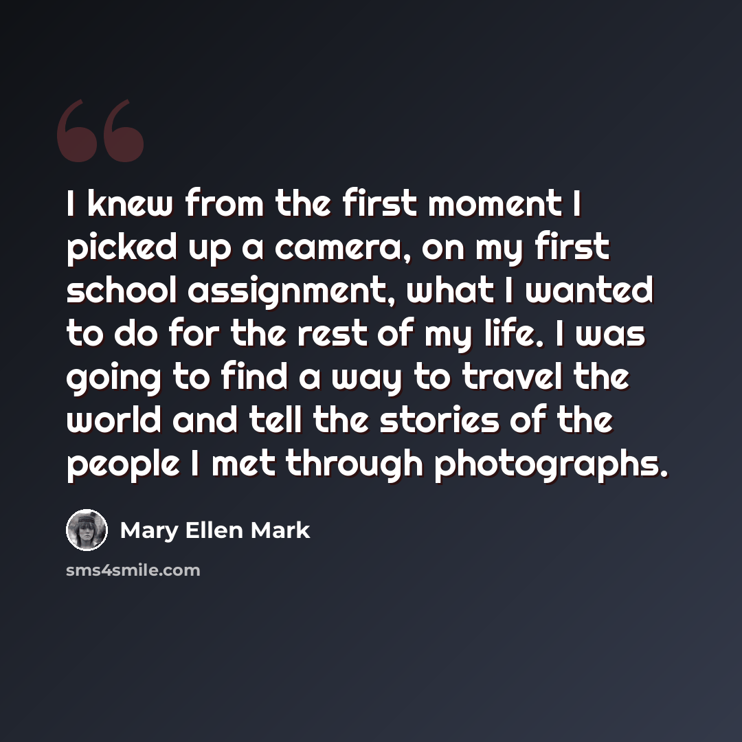 “I knew from the first moment I picked up a camera, on my first school assignment, what I wanted to do for the rest of my life. I was going to find a way to travel the world and tell the stories of the people I met through photographs.” quote by Mary Ellen Mark