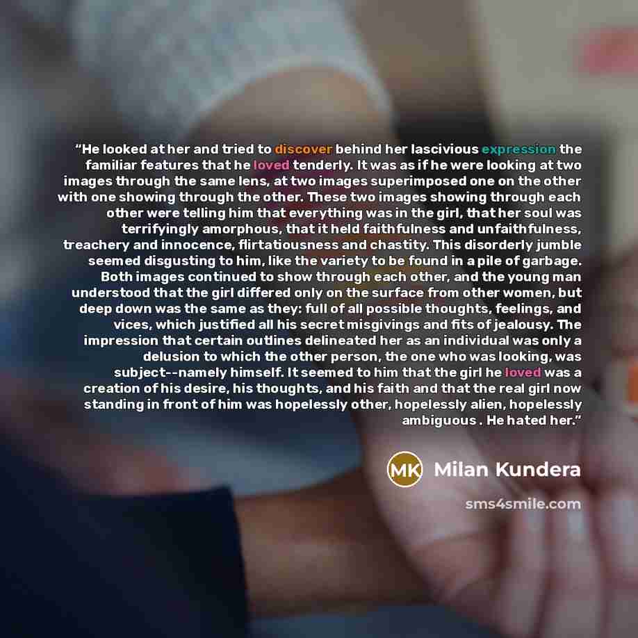 “He looked at her and tried to discover behind her lascivious expression the familiar features that he loved tenderly. It was as if he were looking at two images through the same lens, at two images superimposed one on the other with one showing through the other. These two images showing through…” quote by Milan Kundera