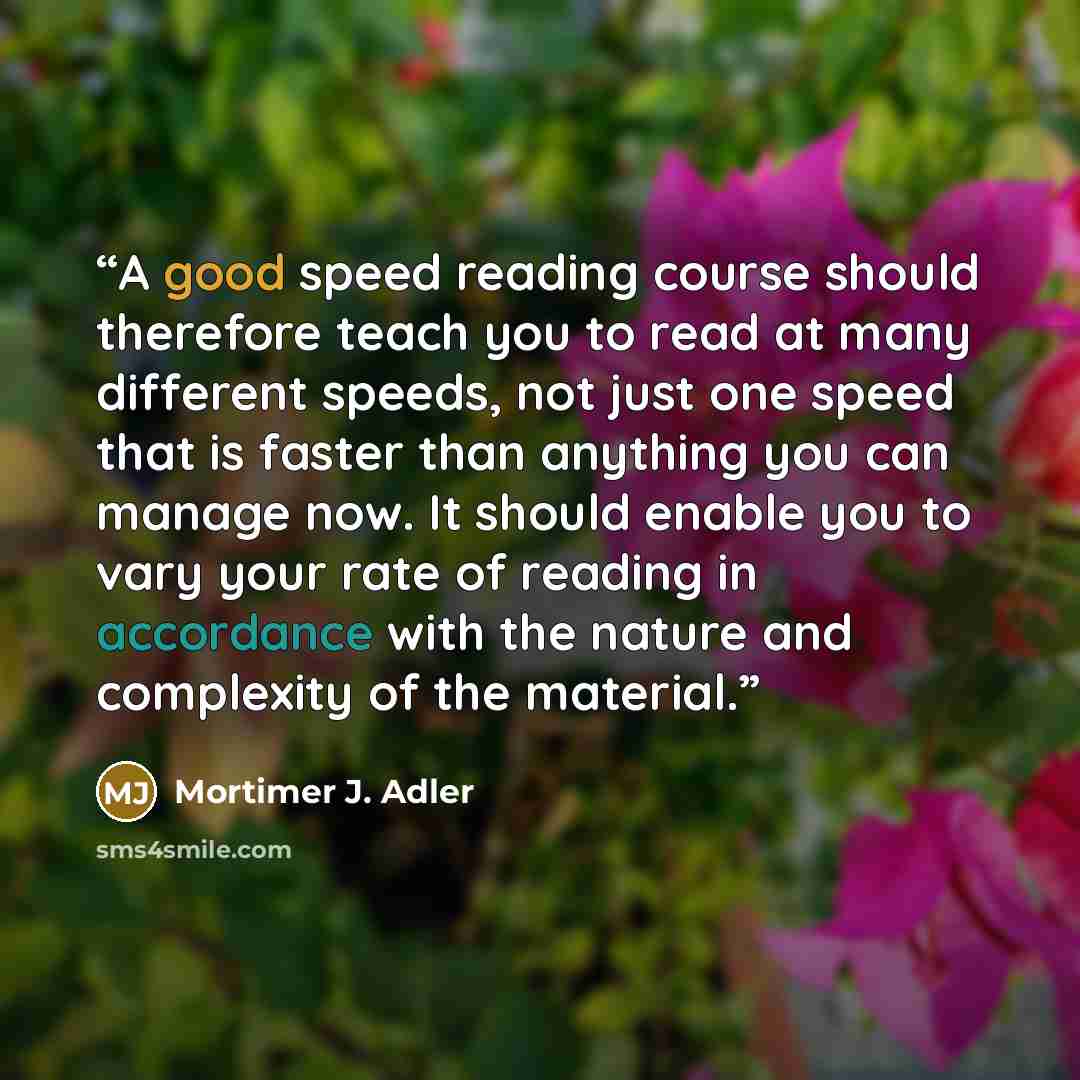 “A good speed reading course should therefore teach you to read at many different speeds, not just one speed that is faster than anything you can manage now. It should enable you to vary your rate of reading in accordance with the nature and complexity of the material.” quote by Mortimer J. Adler