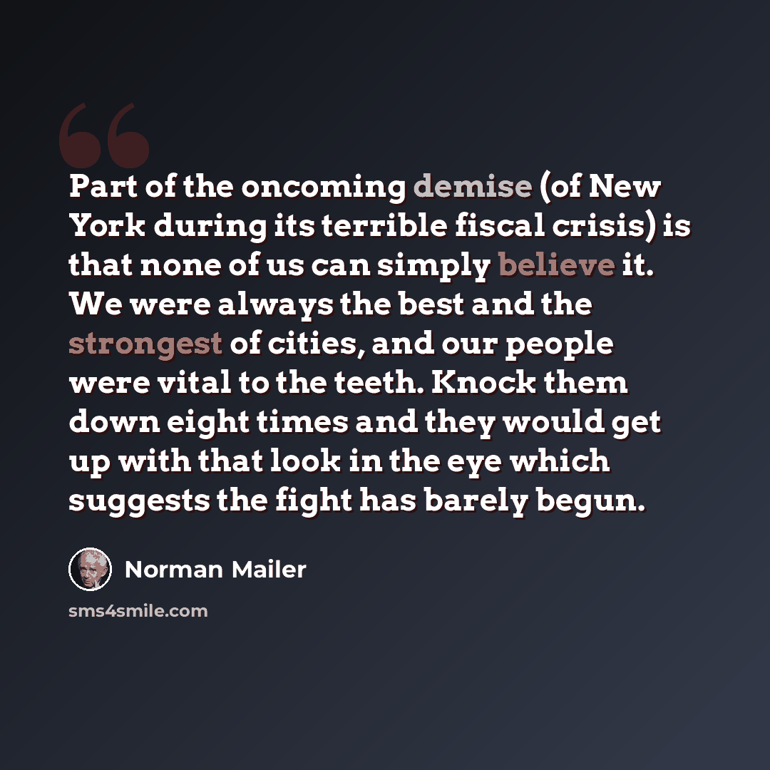 “Part of the oncoming demise (of New York during its terrible fiscal crisis) is that none of us can simply believe it. We were always the best and the strongest of cities, and our people were vital to the teeth. Knock them down eight times and they would get up with that look in the eye which…” quote by Norman Mailer