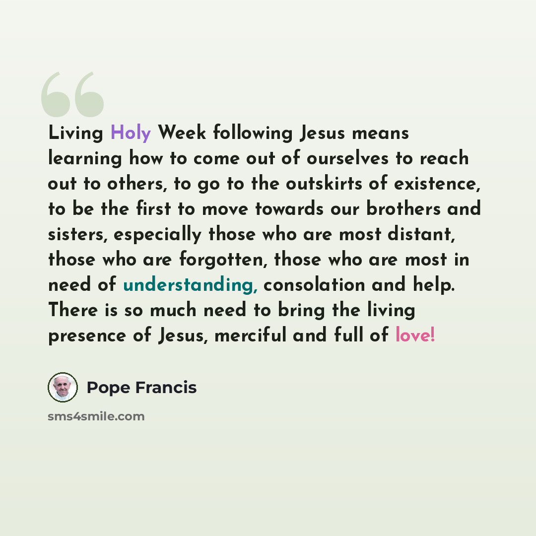 “Living Holy Week following Jesus means learning how to come out of ourselves to reach out to others, to go to the outskirts of existence, to be the first to move towards our brothers and sisters, especially those who are most distant, those who are forgotten, those who are most in need of…” quote by Pope Francis