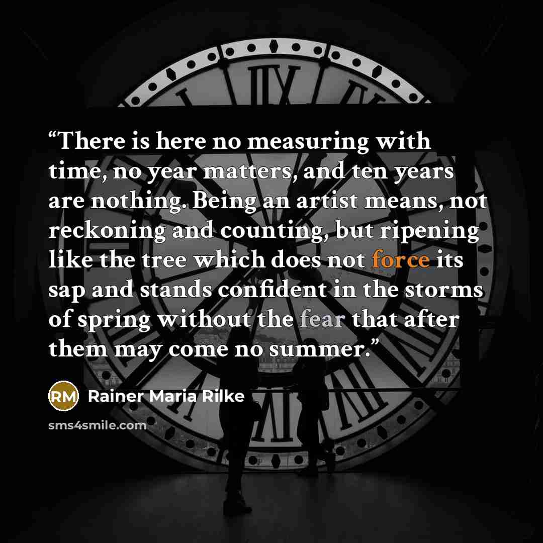 “There is here no measuring with time, no year matters, and ten years are nothing. Being an artist means, not reckoning and counting, but ripening like the tree which does not force its sap and stands confident in the storms of spring without the fear that after them may come no summer.” quote by Rainer Maria Rilke