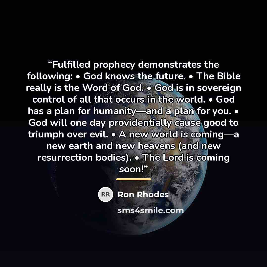 “Fulfilled prophecy demonstrates the following: • God knows the future. • The Bible really is the Word of God. • God is in sovereign control of all that occurs in the world. • God has a plan for humanity—and a plan for you. • God will one day providentially cause good to triumph over evil. • A new…” quote by Ron Rhodes