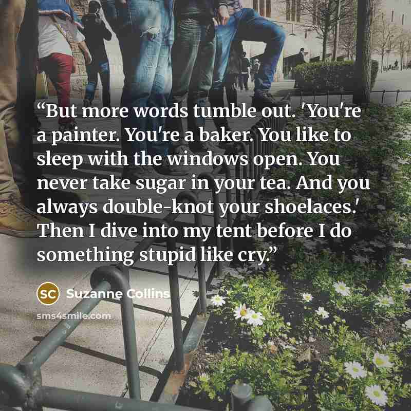“But more words tumble out. 'You're a painter. You're a baker. You like to sleep with the windows open. You never take sugar in your tea. And you always double-knot your shoelaces.' Then I dive into my tent before I do something stupid like cry.” quote by Suzanne Collins