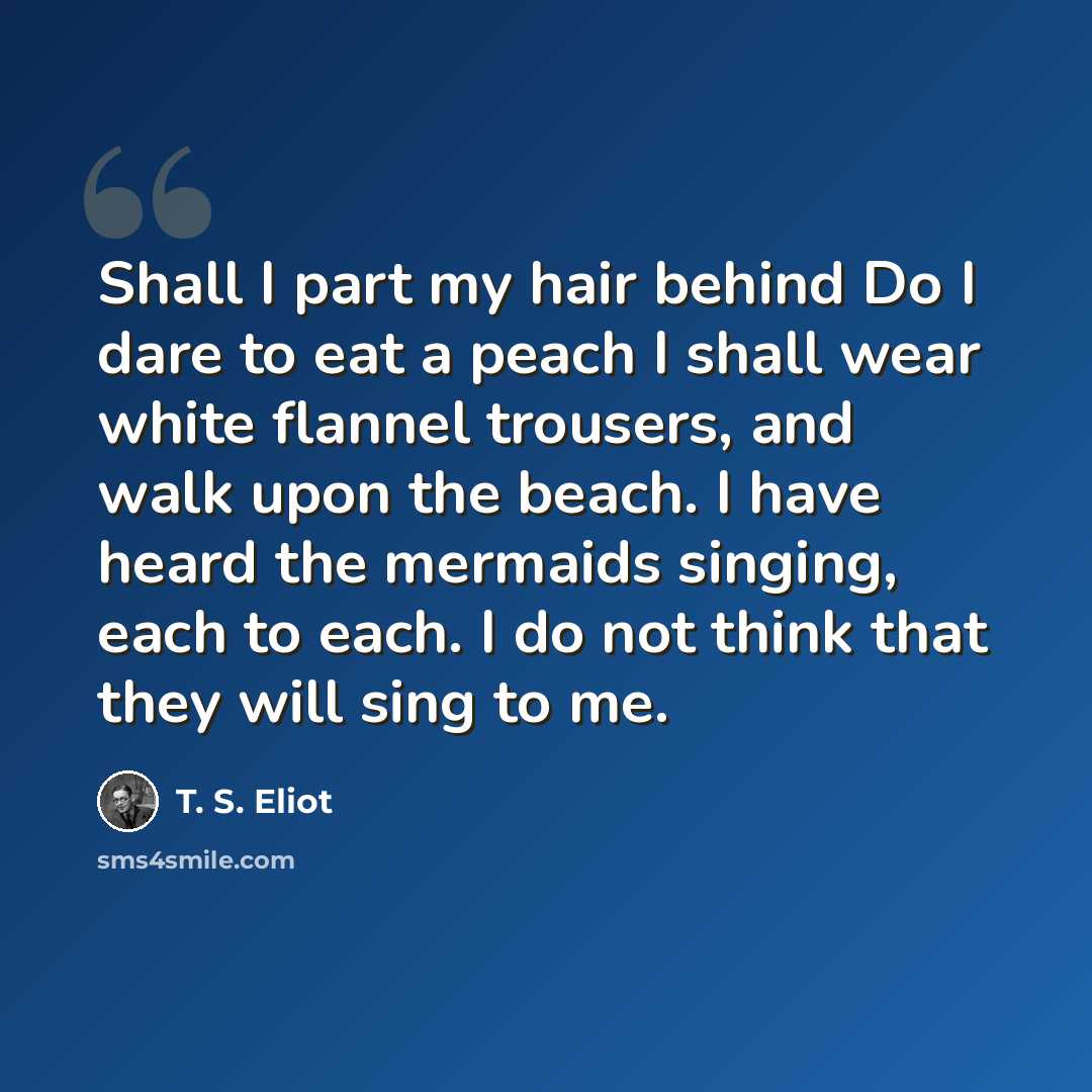 “Shall I part my hair behind Do I dare to eat a peach I shall wear white flannel trousers, and walk upon the beach. I have heard the mermaids singing, each to each. I do not think that they will sing to me.” quote by T. S. Eliot