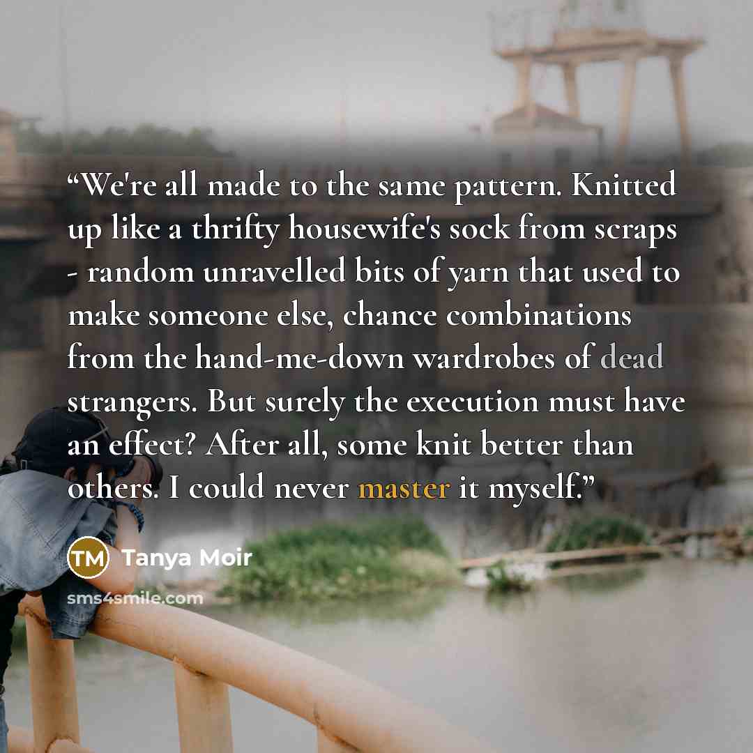 “We're all made to the same pattern. Knitted up like a thrifty housewife's sock from scraps - random unravelled bits of yarn that used to make someone else, chance combinations from the hand-me-down wardrobes of dead strangers. But surely the execution must have an effect? After all, some knit…” quote by Tanya Moir