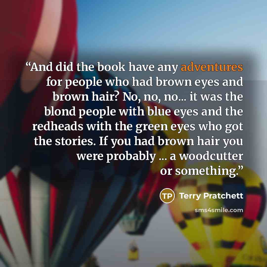 “And did the book have any adventures for people who had brown eyes and brown hair? No, no, no... it was the blond people with blue eyes and the redheads with the green eyes who got the stories. If you had brown hair you were probably ... a woodcutter or something.” quote by Terry Pratchett